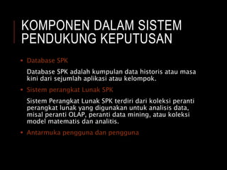 KOMPONEN DALAM SISTEM
PENDUKUNG KEPUTUSAN
 Database SPK
Database SPK adalah kumpulan data historis atau masa
kini dari sejumlah aplikasi atau kelompok.
 Sistem perangkat Lunak SPK
Sistem Perangkat Lunak SPK terdiri dari koleksi peranti
perangkat lunak yang digunakan untuk analisis data,
misal peranti OLAP, peranti data mining, atau koleksi
model matematis dan analitis.
 Antarmuka pengguna dan pengguna
 