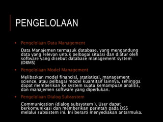 PENGELOLAAN
 Pengelolaan Data Management
Data Manajemen termasuk database, yang mengandung
data yang relevan untuk pelbagai situasi dan diatur oleh
software yang disebut database management system
(DBMS)
 Pengelolaan Model Management
Melibatkan model financial, statistical, management
science, atau pelbagai model kuantitaif lainnya, sehingga
dapat memberikan ke system suatu kemampuan analitis,
dan manajemen software yang diperlukan.
 Pengelolaan Dialog Subsystem
Communication (dialog subsystem ). User dapat
berkomunikasi dan memberikan perintah pada DSS
melalui subsistem ini. Ini berarti menyediakan antarmuka.
 