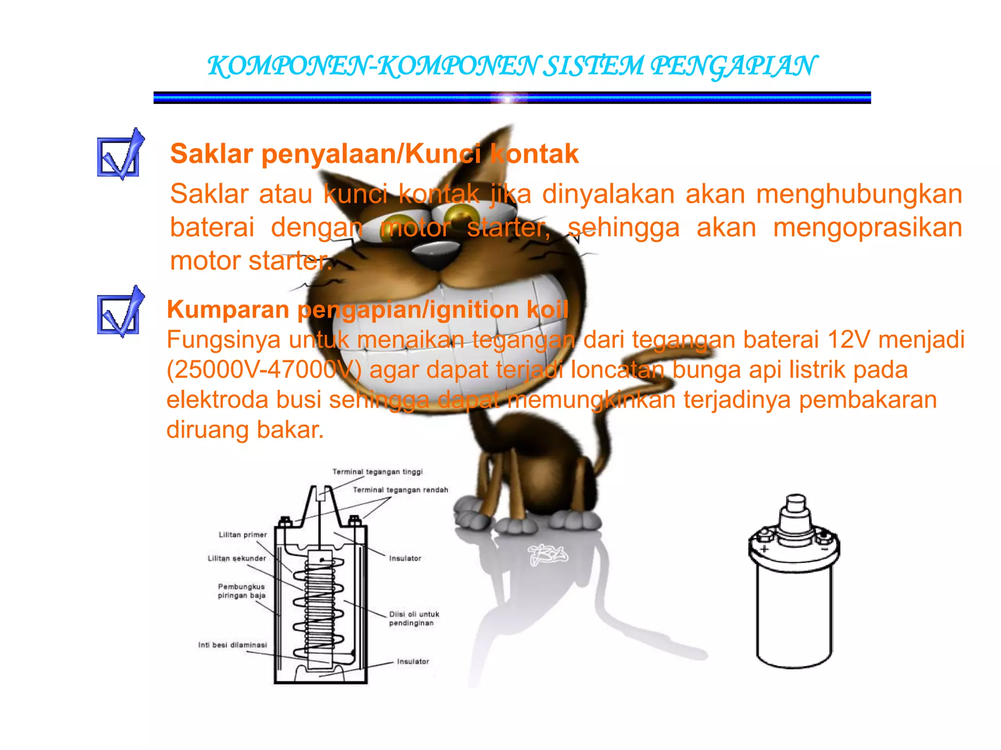 KOMPONEN-KOMPONEN SISTEM PENGAPIAN
Saklar penyalaan/Kunci kontak
Saklar atau kunci kontak jika dinyalakan akan menghubungkan
baterai dengan motor starter, sehingga akan mengoprasikan
motor starter.
Kumparan pengapian/ignition koil
Fungsinya untuk menaikan tegangan dari tegangan baterai 12V menjadi
(25000V-47000V) agar dapat terjadi loncatan bunga api listrik pada
elektroda busi sehingga dapat memungkinkan terjadinya pembakaran
diruang bakar.
 