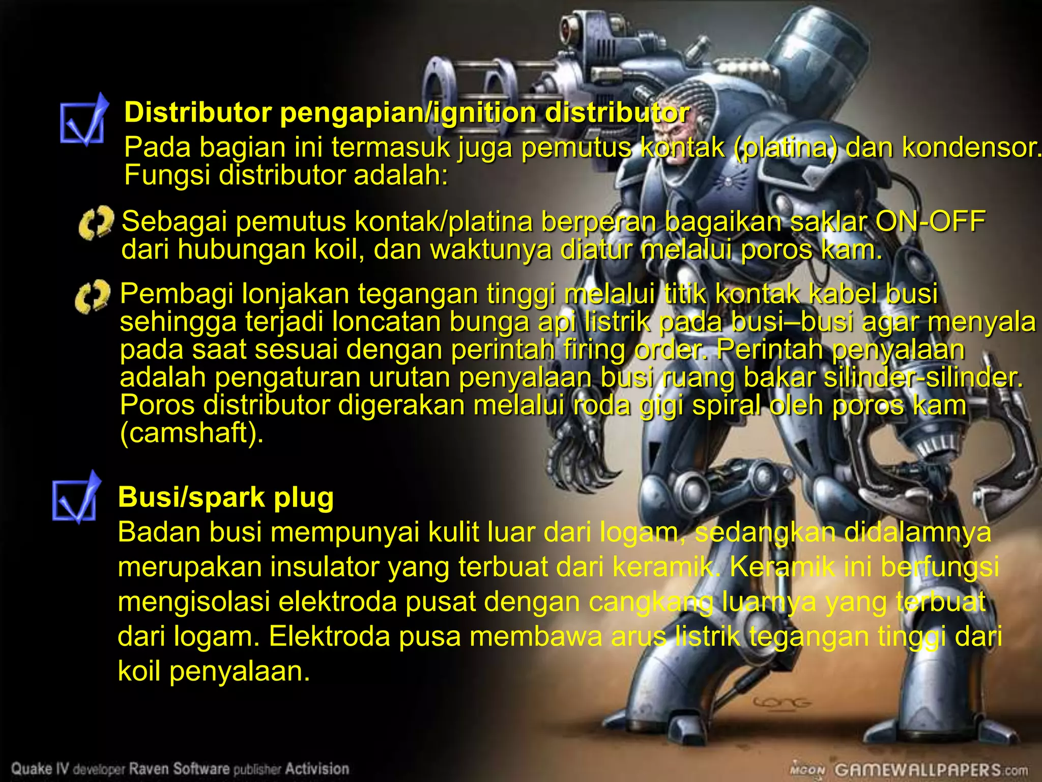 Distributor pengapian/ignition distributor
Pada bagian ini termasuk juga pemutus kontak (platina) dan kondensor.
Fungsi distributor adalah:
Busi/spark plug
Badan busi mempunyai kulit luar dari logam, sedangkan didalamnya
merupakan insulator yang terbuat dari keramik. Keramik ini berfungsi
mengisolasi elektroda pusat dengan cangkang luarnya yang terbuat
dari logam. Elektroda pusa membawa arus listrik tegangan tinggi dari
koil penyalaan.
Sebagai pemutus kontak/platina berperan bagaikan saklar ON-OFF
dari hubungan koil, dan waktunya diatur melalui poros kam.
Pembagi lonjakan tegangan tinggi melalui titik kontak kabel busi
sehingga terjadi loncatan bunga api listrik pada busi–busi agar menyala
pada saat sesuai dengan perintah firing order. Perintah penyalaan
adalah pengaturan urutan penyalaan busi ruang bakar silinder-silinder.
Poros distributor digerakan melalui roda gigi spiral oleh poros kam
(camshaft).
 