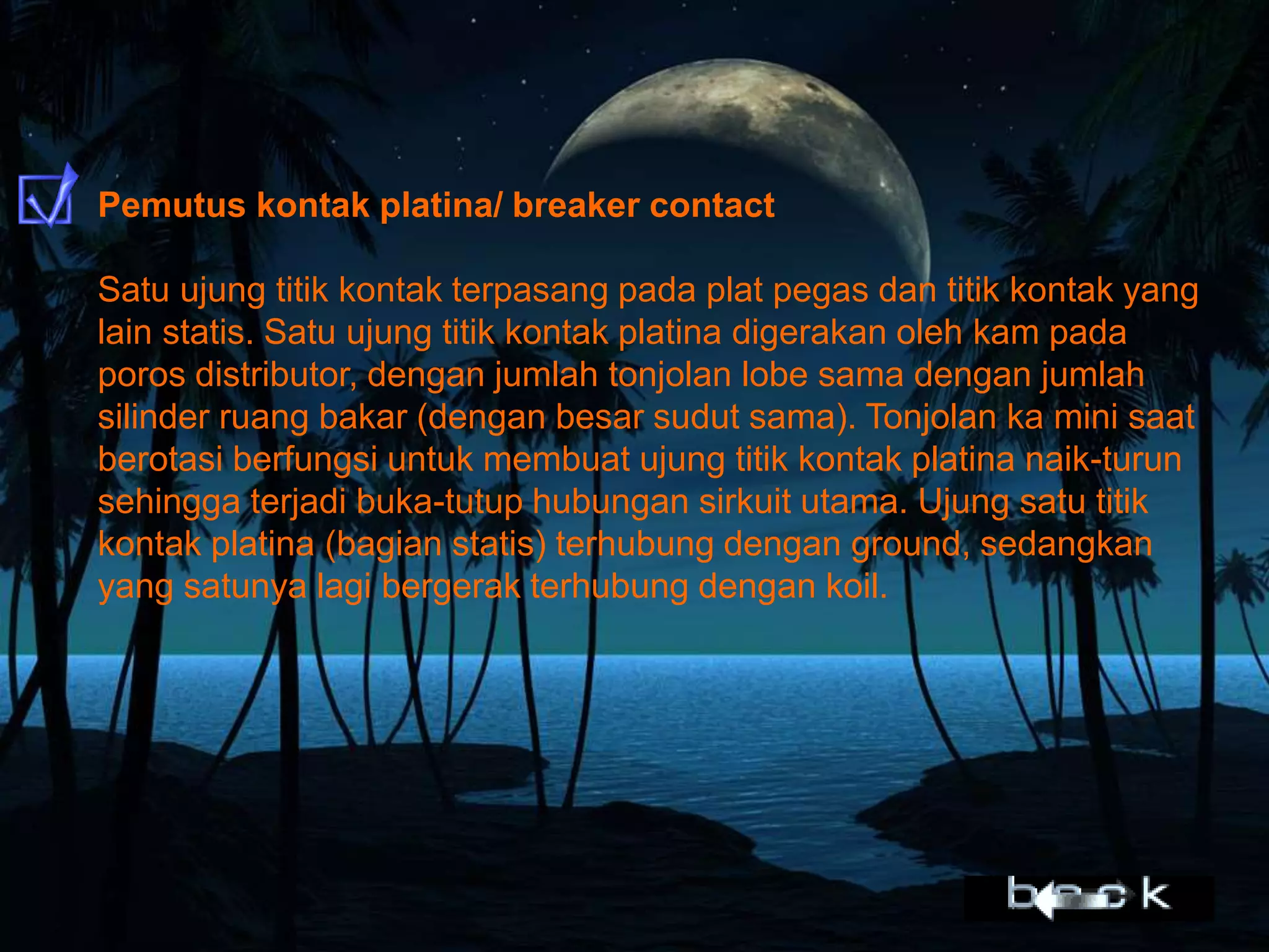 Pemutus kontak platina/ breaker contact
Satu ujung titik kontak terpasang pada plat pegas dan titik kontak yang
lain statis. Satu ujung titik kontak platina digerakan oleh kam pada
poros distributor, dengan jumlah tonjolan lobe sama dengan jumlah
silinder ruang bakar (dengan besar sudut sama). Tonjolan ka mini saat
berotasi berfungsi untuk membuat ujung titik kontak platina naik-turun
sehingga terjadi buka-tutup hubungan sirkuit utama. Ujung satu titik
kontak platina (bagian statis) terhubung dengan ground, sedangkan
yang satunya lagi bergerak terhubung dengan koil.
 