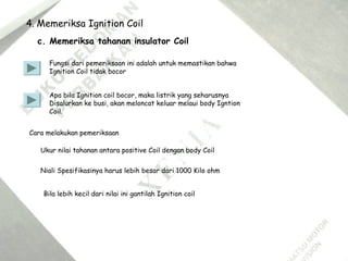 4. Memeriksa Ignition Coil
c. Memeriksa tahanan insulator Coil
Fungsi dari pemeriksaan ini adalah untuk memastikan bahwa
Ignition Coil tidak bocor
Apa bila Ignition coil bocor, maka listrik yang seharusnya
Disalurkan ke busi, akan meloncat keluar melaui body Igntion
Coil.
Cara melakukan pemeriksaan
Ukur nilai tahanan antara positive Coil dengan body Coil
Niali Spesifikasinya harus lebih besar dari 1000 Kilo ohm
Bila lebih kecil dari nilai ini gantilah Ignition coil
 