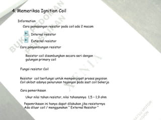 4. Memeriksa Ignition Coil
Information
Cara pemasangan resistor pada coil ada 2 macam
Internal resistor
External resistor
Fungsi resistor Coil
Resistor coil berfungsi untuk mempercepat proses pegisian
Coil akibat adanya penurunan tegangan pada saat coil bekerja
Cara pemeriksaan
Ukur nilai tahan resistor, nilai tahanannya 1,5 – 1,9 ohm
Pepemriksaan ini hanya dapat dilakukan jika resistornya
Ada diluar coil / menggunakan “ External Resistor “
Cara penyambungan resistor
Resistor coil disambungkan secara seri dengan
gulungan primary coil
 