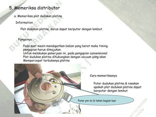 5. Memeriksa distributor
a. Memeriksa plat dudukan platina
Information
Plat dudukan platina, darus dapat berputar dengan lembut.
Fungsinya :
Pada saat mesin mendapatkan beban yang berat maka timing
pengapian harus dimajukan.
Untuk melakukan pekerjaan ini, pada pengapian convensional
Plat dudukan platina dihubungkan dengan vacuum yang akan
Mempercepat terbukanya platina
Cara memeriksanya
Putar dudukan platina & rasakan
apakah plat dudukan platina dapat
berputar dengan lembut
Putar pin ini & tahan bagian luar
 