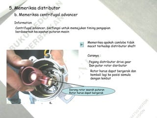 5. Memeriksa distributor
b. Memeriksa centrifugal advancer
Information
Centrifugal advancer, berfungsi untuk memajukan timing pengapian
berdasarkan kecepatan putaran mesin
Memeriksa apakah camlobe tidak
macet terhadap distributor shaft
Caranya :
Pegang distributor drive gear
Dan putar rotor disributor
Rotor harus dapat bergerak dan
kembali lagi ke posisi semula
dengan lembut
Dorong rotor searah putaran
Rotor harus dapat bergerak
 