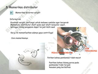 5. Memeriksa distributor
Memeriksa Governor weight
Information
Governor weight, berfungsi untuk mebawa camlobe agar bergerak
Mendahului distributor shaft pada saat shaft berputar cepat,
sehingga timing pengapian dapat terjadi lebih awal
Kerja ini memanfaatkan adanya gaya centrifugal
Cara memerksanya
Patikan bahwa pembandul tidak macet
Pastikan bahwa lobang poros pada
pembandul tidak terjadi
keausan yang berlebihan
PEGAS MENGEMBANG
CAM
TERDORONG
 