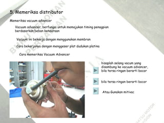 Memeriksa vacuum advancer
Vacuum advancer, berfungsi untuk memajukan timing penagpian
berdasarkan beban kendaraan
Cara bekerjanya dengan menggeser plat dudukan platina
Cara memeriksa Vacuum Advancer
Vacuum ini bekerja dengan menggunakan membran
hisaplah selang vacum yang
disambung ke vacuum advancer,
bila tersa ringan berarti bocor
bila tersa ringan berarti bocor
Atau Gunakan mitivac
5. Memeriksa distributor
 