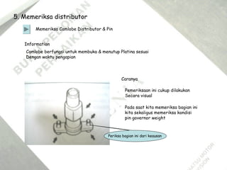 5. Memeriksa distributor
Memeriksa Camlobe Distributor & Pin
Information
Camlobe berfungsi untuk membuka & menutup Platina sesuai
Dengan waktu pengapian
Caranya
Pemeriksaan ini cukup dilakukan
Secara visual
Pada saat kita memeriksa bagian ini
kita sekaligus memeriksa kondisi
pin governor weight
Periksa bagian ini dari keausan
 