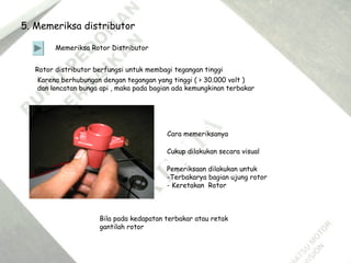 5. Memeriksa distributor
Memeriksa Rotor Distributor
Rotor distributor berfungsi untuk membagi tegangan tinggi
Karena berhubungan dengan tegangan yang tinggi ( > 30.000 volt )
dan loncatan bunga api , maka pada bagian ada kemungkinan terbakar
Cara memeriksanya
Cukup dilakukan secara visual
Bila pada kedapatan terbakar atau retak
gantilah rotor
Pemeriksaan dilakukan untuk
-Terbakarya bagian ujung rotor
- Keretakan Rotor
 