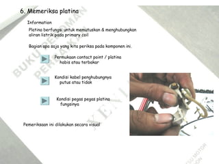 6. Memeriksa platina
Information
Platina berfungsi untuk memutuskan & menghubungkan
aliran listrik pada primary coil
Bagian apa saja yang kita periksa pada komponen ini.
Permukaan contact point / platina
habis atau terbakar
Kondisi kabel penghubungnya
putus atau tidak
Kondisi pegas pegas platina
fungsinya
Pemeriksaan ini dilakukan secara visual
 