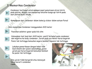 7. Memeriksa Condensor
Condensor berfungsi untuk mempercepat pemutusan aliran listrik
pada platina, dengan cara menyerap loncatan bunga api listrik pada
saat platina mulai dibuka
Kemampuan dari condensor dalam bekerja diukur dalam satuan Farad
Cara memeriksa Condensor menggunakan AVO meter
Posisikan selektor geser pada kilo ohm
Hubungkan test lead dari AVO meter, postif ke kabel pada condensor
dan negative ke body condensor. Jarum pada avo meter harus begerak
Posisi tak terhingga kemudian segera kembali keposisi tak terhingga
Lakukan pemeriksaan dengan kabel test
lead dibalik dari posisi sebelumnya, posisi
jarum pun harus begerak kemudian kembali
ke posisi tak terhingga
Jika jarum tidak bergerak atau menunjuk
terus berarti condensor
rusak
 