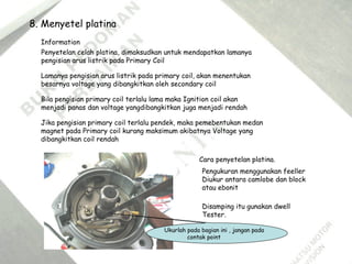8. Menyetel platina
Penyetelan celah platina, dimaksudkan untuk mendapatkan lamanya
pengisian arus listrik pada Primary Coil
Lamanya pengisian arus listrik pada primary coil, akan menentukan
besarnya voltage yang dibangkitkan oleh secondary coil
Information
Bila pengisian primary coil terlalu lama maka Ignition coil akan
menjadi panas dan voltage yangdibangkitkan juga menjadi rendah
Jika pengisian primary coil terlalu pendek, maka pemebentukan medan
magnet pada Primary coil kurang maksimum akibatnya Voltage yang
dibangkitkan coil rendah
Cara penyetelan platina.
Pengukuran menggunakan feeller
Diukur antara camlobe dan block
atau ebonit
Disamping itu gunakan dwell
Tester.
Ukurlah pada bagian ini , jangan pada
contak point
 