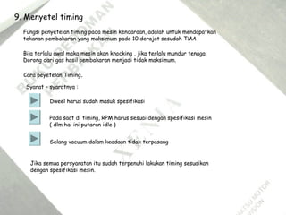 9. Menyetel timing
Fungsi penyetelan timing pada mesin kendaraan, adalah untuk mendapatkan
tekanan pembakaran yang maksimum pada 10 derajat sesudah TMA
Bila terlalu awal maka mesin akan knocking , jika terlalu mundur tenaga
Dorong dari gas hasil pembakaran menjadi tidak maksimum.
Cara peyetelan Timing.
Syarat – syaratnya :
Dweel harus sudah masuk spesifikasi
Pada saat di timing, RPM harus sesuai dengan spesifikasi mesin
( dlm hal ini putaran idle )
Selang vacuum dalam keadaan tidak terpasang
Jika semua persyaratan itu sudah terpenuhi lakukan timing sesuaikan
dengan spesifikasi mesin.
 