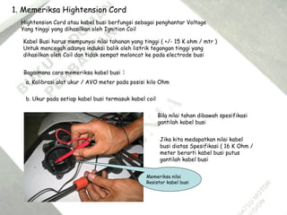 1. Memeriksa Hightension Cord
Hightension Cord atau kabel busi berfungsi sebagai penghantar Voltage
Yang tinggi yang dihasilkan oleh Ignition Coil
Kabel Busi harus mempunyai nilai tahanan yang tinggi ( +/- 15 K ohm / mtr )
Untuk mencegah adanya induksi balik oleh listrik tegangan tinggi yang
dihasilkan oleh Coil dan tidak sempat meloncat ke pada electrode busi
Bagaimana cara memeriksa kabel busi :
a. Kalibrasi alat ukur / AVO meter pada posisi kilo Ohm
b. Ukur pada setiap kabel busi termasuk kabel coil
Bila nilai tahan dibawah spesifikasi
gantilah kabel busi
Jika kita medapatkan nilai kabel
busi diatas Spesifikasi ( 16 K Ohm /
meter berarti kabel busi putus
gantilah kabel busi
Memeriksa nilai
Resistor kabel busi
 