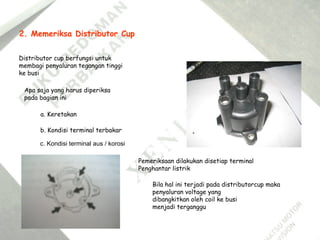 2. Memeriksa Distributor Cup
Distributor cup berfungsi untuk
membagi penyaluran tegangan tinggi
ke busi
Apa saja yang harus diperiksa
pada bagian ini
a. Keretakan
b. Kondisi terminal terbakar
c. Kondisi terminal aus / korosi
Bila hal ini terjadi pada distributorcup maka
penyaluran voltage yang
dibangkitkan oleh coil ke busi
menjadi terganggu
Pemeriksaan dilakukan disetiap terminal
Penghantar listrik
 