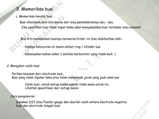 d. Mengukur celah busi
Celah busi, untuk setiap mesin adalah tidak sama untuk itu
Lihatlah spesifikasi dari setiap mesin
Cara pengukuran :
Gunakan SST atau Feeller gauge dan ukurlah celah antara electrode negative
busi dan electrode tengah busi
c. Memeriksa kondisi busi .
Busi dikatakan baik bila warna dari sisa pembakarannya abu - abu
Jika pemilihan busi tidak tepat maka akan menyebabkan busi terbakar atau meleleh
Bila kita menemukan businya berwarna hitam, ini bisa diakibatkan oleh :
- Adanya kebocoran oli mesin akibat ring / silinder aus
- Kebanyakan bahan bakar ( setelan karburator yang tidak baik )
3. Memeriksa busi
Periksa keausan dari electrode busi,
Busi yang telah dipakai lama atau telah menempuh jarak yang jauh akan aus
 