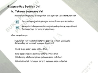 4. Memeriksa Ignition Coil
b. Tahanan Secondary Coil
Besarnya Voltage yang dibangkitkan oleh Ignition Coil ditentukan oleh
Perbandingan jumlah gulungan antara Primary & Secondary
Kecepatan hilangnya medan magnet pada primary yang didapat
Dari cepatnya terputus arus primary.
Cara mengukurnya
Hubungkan test lead ohm meter ke positive coil dan ujung yang
Satunya lagi ke terminal tegangan tinggi coil
Posisi skala geser, pada x1 Kilo Ohm
Nilai spesifikasinya berkisar antara 27 Kilo Ohm
Bila kurang ada kemungkinan gulungan pada coil short
Bila nilainya tak terhingga berarti gulungan pada coil putus
 