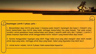 Keuntungan Listrik 3 phasa yaitu :
1. Menyediakan daya listrik yang besar ( biasanya pada industri menengah dan besar ). Industri atau
hotel memerlukan daya listrik yang besar sehingga memerlukan line yang banyak. Tapi pada output
terakhir untuk pemakaian hanya memerlukan satu phasa ( memilih salah satu dari 3 phasa ). Listrik 3
phasa biasanya diperlukan untuk menggerakkan motor industri yang memerlukan daya besar.
2. Karena menggunakan tegangan yang lebih tinggi maka arus yang akan mengalir akan lebih rendah
untuk daya yang sama. Sehingga untuk daya yang besar, kabel yang digunakan bisa lebih kecil.
3. Untuk motor induksi, listrik 3 phasa tidak memerlukan kapasitor.
 