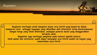 Regulator
Regulator berfungsi untuk mengatur besar arus listrik yang masuk ke dalam
kumparan rotor, sehingga tegangan yang dihasilkan oleh alternator tetap (konstan)sesuai
dengan harga yang telah ditentukan, walaupun putaran mesin yang menggerakkan
berubah-ubah.
Regulator juga berfungsi pengisian pada baterai apabila baterai
telah penuh dan alternator sudah dapat menyuplai arus listrik sendiri ke bagian yang
memerlukan arus listrik.
 
