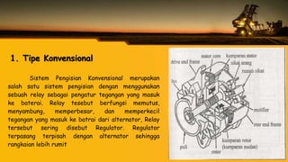 1. Tipe Konvensional
Sistem Pengisian Konvensional merupakan
salah satu sistem pengisian dengan menggunakan
sebuah relay sebagai pengatur tegangan yang masuk
ke baterai. Relay tesebut berfungsi memutus,
menyambung, memperbesar, dan memperkecil
tegangan yang masuk ke batrai dari alternator, Relay
tersebut sering disebut Regulator. Regulator
terpasang terpisah dengan alternator sehingga
rangkaian lebih rumit
 