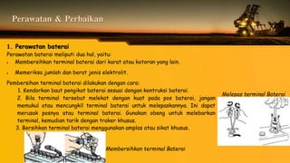Perawatan & Perbaikan
1. Perawatan baterai
Perawatan baterai meliputi dua hal, yaitu:
 Membersihkan terminal baterai dari karat atau kotoran yang lain.
 Memeriksa jumlah dan berat jenis elektrolit.
Pembersihan terminal baterai dilakukan dengan cara:
1. Kendorkan baut pengikat baterai sesuai dengan kontruksi baterai.
2. Bila terminal tersebut melekat dengan kuat pada pos baterai, jangan
memukul atau mencungkil terminal baterai untuk melepaskannya. Ini dapat
merusak posnya atau terminal baterai. Gunakan obeng untuk melebarkan
terminal, kemudian tarik dengan traker khusus.
3. Bersihkan terminal baterai menggunakan amplas atau sikat khusus.
Melepas terminal Baterai
Membersihkan terminal Baterai
 