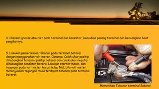 4. Oleskan grease atau vet pada terminal dan konektor, kemudian pasang terminal dan kencangkan baut
pengikatnya.
Memeriksa Tahanan terminal Baterai
5. Lakukan pemeriksaan tahanan pada terminal baterai
dengan menggunakan volt meter. Caranya: Colok ukur positip
dihubungkan terminal pisitip baterai dan colok ukur negatip
dihubungkan konektor baterai Lakukan starter mesin, dan
tegangan pada volt meter harus tetap Nol, bila volt meter
menunjukkan tegangan maka terdapat tahanan pada terminal
baterai.
 