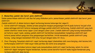 2. Memeriksa jumlah dan berat jenis elektrolit
Dalam pemeriksaan elektrolit ada dua hal yang dilakukan yaitu: pemeriksaan jumlah elektrolit dan berat jenis
elektrolit.
Jumlah elektrolit di dalam baterai dapat berkurang karena beberapa hal, seperti:
1. Cairan elektrolit menguap, Selama proses pengisian maupun pengosongan listrik pada baterai terjadi efek
panas sehingga eletrolit baterai menguap sehingga jumlah elektrolit berkurang. Jumlah elektrolit yang baik
adalah diantara tanda batas Upper Level dengan Lower Level. Jumlah elektrolit yang kurang menyebabkan
sel baterai cepat rusak, sedang jumlah elektrolit berlebihan menyebabkan tumpahnya elektrolit saat
batarai panas akibat pengisian atau pengosongan berlebihan. Untuk menambah jumlah elektrolit yang
kurang cukup dengan menambah H2O atau terjual dengan nama Air Accu.
2. Over Charging, Penyebab elektrolit cepat berkurang dapat disebabkan oleh overcharging, oleh karena bila
berkurangnya elektrolit tidak wajar maka periksa dan setel arus pengisian.
3. Baterai retak, Keretakan baterai dapat pula menyebabkan elektrolit cepat berkurang, selain itu cairan
elektrolit dapat mengenai bagian kendaraan, karena cairan bersifat korotif maka bagian kendaraan yang
terkena elektrolit akan korosi.
 