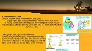 3. Pemeriksaan V-Belt
Langkah-langkah dalam pemeriksaan V belt, yaitu:
1. Lepas V belt dari kemungkinan retak, rip lepas retak atau cacat
2. Pasang kembali dan setel tegangan V belt dengan menekan dengan
kekuatan 10 kg, standar defleksi untuk belt lama = 7-10mm dan untuk belt
baru = 5-7 mm.
Untuk jenis v belt juga harus memeriksa
pemasangannya terhadap pully. Pemeriksaan Belt tipe
multi V. Besar difleksi untuk belt lama sebesar 7-8 mm,
sedangkan belt baru 5-7 mm dengan tegangan belt 45-
55 kg untuk belt baru dan 20-35 kg untuk belt lama.
 