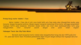 Prinsip Kerja motor induksi 1 fasa
Motor induksi 1 fasa jika di aliri arus bolak balik satu fasa maka akan dibangkitkan medan yang
berputar dengan kecepatan putaran. Medan magnet bergerak memotong lilitan motor sehingga menginduksi
tegangan listrik pada kumparan. Interaksi medan stator dan rotor akan membangkitakan torsi yang
menggerakkan rotor berputar searah dengan arah putar nedan magnet.
Hubungan Toersi dan Slip Pada Motor
Berubah-ubah kecepatan motor induksi akan mengakibatkan harga slip dari 100% pada star
0% pada saat motor diam. Perubahan pembebanan dapat terjadi dengan naiknya nilai tegangan dan arus
pada rotor.
 