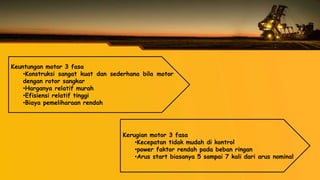 Keuntungan motor 3 fasa
•Konstruksi sangat kuat dan sederhana bila motor
dengan rotor sangkar
•Harganya relatif murah
•Efisiensi relatif tinggi
•Biaya pemeliharaan rendah
Kerugian motor 3 fasa
•Kecepatan tidak mudah di kontrol
•power faktor rendah pada beban ringan
•Arus start biasanya 5 sampai 7 kali dari arus nominal
 
