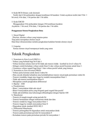 4. Kode BCD (binary code desimal)
  Terdiri dari 6 bit perkarakter dengan kombinasi 64 karakter. Untuk asynkron terdiri dari 9 bit: 1
bit awal, 6 bit data, 1 bit paritas dan 1 bit akhir.

5. Kode EBCID
  Menggunakan 8 bit perkarakter dengan 256 kombinasi karakter.
Asynkron: 1 bit awal, 8 bit data, 1 bit paritas dan 1 bit akhir.

Penggunaan Sistem Pengkodean Data

1. Sinyal Digital
 Discrete, deretan voltase yang terputus-putus
Tiap pulsa merupakan elemen sinyal
Data biner ditransmisikan melalui pengkodean kedalam bentuk elemen sinyal

2. Unipolar
  Semua elemen sinyal mempunyai tanda yang sama


Teknik Pengkodean
1. Nonreturn to Zero-Level (NRZ-L)
- Voltase yang berbeda bagi bit 0 dan 1
- Voltase konstan selama interval bit tidak ada transisi (tidak - kembali ke level voltase 0)
- Sebagai contoh ketiadaan voltase untuk biner 0, dan voltase positif konstan untuk biner 1
- Umumnya voltase negatif bagi biner 1 dan voltase positif untuk yang lainnya.
2. Nonreturn to Zero Inverted (NRZI)
- Voltase pulsa konstan untuk durasi waktu bit
- Data encode ditandai kehadiran atau ketidakhadiran transisi sinyal pada permulaan waktu bit
- Transisi (rendahke tinggi atau tinggi ke rendah) menunjukkan biner 1
- Tidak ada transisi menunjukkan biner 0
- Merupakan contoh pengkodean differensial
3. Bipolar –AMI
a. Pseudoternary
- Biner 1 menyatakan tidak ada sinyal
- Biner 0 menyatakan pulsa yang berganti-ganti negatif dan positif
- Tidak ada kelebihan atau kekurangan dibandingkan dengan bipolar AM
b. Manchester
- Transisi di tengah-tengah setiap periode bit
- Transisi bermanfaat sebagai mekanisme detak dan data
- Transisi rendah ke tinggi menyatakan biner 1
- Transisi tinggi ke rendah menyatakan biner 0
- Digunakan untuk standard IEEE 802.3
c. Differential Manchester
- Transisi pertengahan bit digunakan untuk menyatakan detak
- Transisi pada permulaan periode bit menyatakan 0
- Ketiadaan transisi pada permulaan periode bit menyatakan 1
 