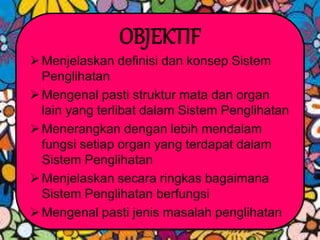 OBJEKTIF
Menjelaskan definisi dan konsep Sistem
Penglihatan
Mengenal pasti struktur mata dan organ
lain yang terlibat dalam Sistem Penglihatan
Menerangkan dengan lebih mendalam
fungsi setiap organ yang terdapat dalam
Sistem Penglihatan
Menjelaskan secara ringkas bagaimana
Sistem Penglihatan berfungsi
Mengenal pasti jenis masalah penglihatan
 