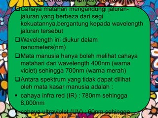 ELEKTROMAGNETIKSPEKTRUM
Cahaya matahari mengandungi jaluran-
jaluran yang berbeza dari segi
kekuatannya,bergantung kepada wavelength
jaluran tersebut
Wavelength ini diukur dalam
nanometers(nm)
Mata manusia hanya boleh melihat cahaya
matahari dari wavelength 400nm (warna
violet) sehingga 700nm (warna merah)
Antara spektrum yang tidak dapat dilihat
oleh mata kasar manusia adalah :
 cahaya infra red (IR) : 780nm sehingga
8,000nm
 cahaya ultraviolet (UV) : 60nm sehingga
 