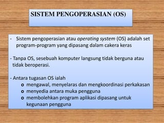 SISTEM PENGOPERASIAN (OS)
- Sistem pengoperasian atau operating system (OS) adalah set
program-program yang dipasang dalam cakera keras
- Tanpa OS, sesebuah komputer langsung tidak berguna atau
tidak beroperasi.
- Antara tugasan OS ialah
o mengawal, menyelaras dan mengkoordinasi perkakasan
o menyedia antara muka pengguna
o membolehkan program aplikasi dipasang untuk
kegunaan pengguna
 