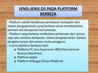 JENIS-JENIS OS PADA PLATFORM
BERBEZA
- Platform adalah kombinasi perkakasan komputer dan
sistem pengoperasian yang berbeza untuk membolehkan
perisian lain beroperasi bersamanya.
- Platform yang berbeza melibatkan perbezaan dari semua
segi iaitu senibina komputer, sistem pengoperasian, bahasa
pengaturcaraan dan antara muka pengguna.
- 3 jenis platform berbeza ialah
o Platform PC atau keserasian IBM (International
Busines Machines)
o Platform Apple
o Platform Pelbagai (Cross-Platform)
 