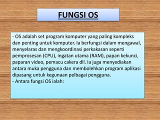 FUNGSI OS
- OS adalah set program komputer yang paling kompleks
dan penting untuk komputer. Ia berfungsi dalam mengawal,
menyelaras dan mengkoordinasi perkakasan seperti
pemprosesan (CPU), ingatan utama (RAM), papan kekunci,
paparan video, pemacu cakera dll. Ia juga menyediakan
antara muka pengguna dan membolehkan program aplikasi
dipasang untuk kegunaan pelbagai pengguna.
- Antara fungsi OS ialah:
 