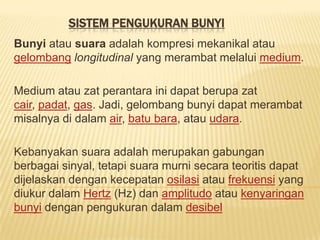 SISTEM PENGUKURAN BUNYI
Bunyi atau suara adalah kompresi mekanikal atau
gelombang longitudinal yang merambat melalui medium.

Medium atau zat perantara ini dapat berupa zat
cair, padat, gas. Jadi, gelombang bunyi dapat merambat
misalnya di dalam air, batu bara, atau udara.

Kebanyakan suara adalah merupakan gabungan
berbagai sinyal, tetapi suara murni secara teoritis dapat
dijelaskan dengan kecepatan osilasi atau frekuensi yang
diukur dalam Hertz (Hz) dan amplitudo atau kenyaringan
bunyi dengan pengukuran dalam desibel
 