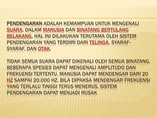 PENDENGARAN ADALAH KEMAMPUAN UNTUK MENGENALI
SUARA. DALAM MANUSIA DAN BINATANG BERTULANG
BELAKANG, HAL INI DILAKUKAN TERUTAMA OLEH SISTEM
PENDENGARAN YANG TERDIRI DARI TELINGA, SYARAF-
SYARAF, DAN OTAK.

TIDAK SEMUA SUARA DAPAT DIKENALI OLEH SEMUA BINATANG.
BEBERAPA SPESIES DAPAT MENGENALI AMPLITUDO DAN
FREKUENSI TERTENTU. MANUSIA DAPAT MENDENGAR DARI 20
HZ SAMPAI 20.000 HZ. BILA DIPAKSA MENDENGAR FREKUENSI
YANG TERLALU TINGGI TERUS MENERUS, SISTEM
PENDENGARAN DAPAT MENJADI RUSAK
 