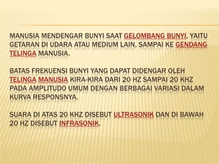 MANUSIA MENDENGAR BUNYI SAAT GELOMBANG BUNYI, YAITU
GETARAN DI UDARA ATAU MEDIUM LAIN, SAMPAI KE GENDANG
TELINGA MANUSIA.

BATAS FREKUENSI BUNYI YANG DAPAT DIDENGAR OLEH
TELINGA MANUSIA KIRA-KIRA DARI 20 HZ SAMPAI 20 KHZ
PADA AMPLITUDO UMUM DENGAN BERBAGAI VARIASI DALAM
KURVA RESPONSNYA.

SUARA DI ATAS 20 KHZ DISEBUT ULTRASONIK DAN DI BAWAH
20 HZ DISEBUT INFRASONIK.
 