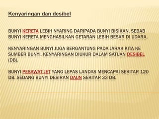 Kenyaringan dan desibel


BUNYI KERETA LEBIH NYARING DARIPADA BUNYI BISIKAN, SEBAB
BUNYI KERETA MENGHASILKAN GETARAN LEBIH BESAR DI UDARA.

KENYARINGAN BUNYI JUGA BERGANTUNG PADA JARAK KITA KE
SUMBER BUNYI. KENYARINGAN DIUKUR DALAM SATUAN DESIBEL
(DB).

BUNYI PESAWAT JET YANG LEPAS LANDAS MENCAPAI SEKITAR 120
DB. SEDANG BUNYI DESIRAN DAUN SEKITAR 33 DB.
 