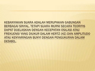 KEBANYAKAN SUARA ADALAH MERUPAKAN GABUNGAN
BERBAGAI SINYAL, TETAPI SUARA MURNI SECARA TEORITIS
DAPAT DIJELASKAN DENGAN KECEPATAN OSILASI ATAU
FREKUENSI YANG DIUKUR DALAM HERTZ (HZ) DAN AMPLITUDO
ATAU KENYARINGAN BUNYI DENGAN PENGUKURAN DALAM
DESIBEL.
 