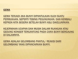 GEMA

GEMA TERJADI JIKA BUNYI DIPANTULKAN OLEH SUATU
PERMUKAAN, SEPERTI TEBING PEGUNUNGAN, DAN KEMBALI
KEPADA KITA SEGERA SETELAH BUNYI ASLI DIKELUARKAN.

KEJERNIHAN UCAPAN DAN MUSIK DALAM RUANGAN ATAU
GEDUNG KONSER TERGANTUNG PADA CARA BUNYI BERGAUNG
DI DALAMNYA.

GEMA ADALAH GELOMBANG PANTUL/ REAKSI DARI
GELOMBANG YANG DIPANCARKAN BUNYI.
 
