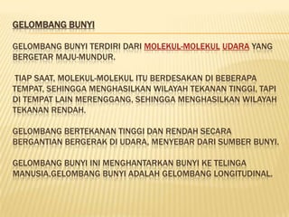 GELOMBANG BUNYI

GELOMBANG BUNYI TERDIRI DARI MOLEKUL-MOLEKUL UDARA YANG
BERGETAR MAJU-MUNDUR.

 TIAP SAAT, MOLEKUL-MOLEKUL ITU BERDESAKAN DI BEBERAPA
TEMPAT, SEHINGGA MENGHASILKAN WILAYAH TEKANAN TINGGI, TAPI
DI TEMPAT LAIN MERENGGANG, SEHINGGA MENGHASILKAN WILAYAH
TEKANAN RENDAH.

GELOMBANG BERTEKANAN TINGGI DAN RENDAH SECARA
BERGANTIAN BERGERAK DI UDARA, MENYEBAR DARI SUMBER BUNYI.

GELOMBANG BUNYI INI MENGHANTARKAN BUNYI KE TELINGA
MANUSIA,GELOMBANG BUNYI ADALAH GELOMBANG LONGITUDINAL.
 