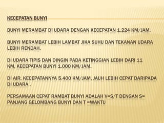 KECEPATAN BUNYI

BUNYI MERAMBAT DI UDARA DENGAN KECEPATAN 1.224 KM/JAM.

BUNYI MERAMBAT LEBIH LAMBAT JIKA SUHU DAN TEKANAN UDARA
LEBIH RENDAH.

DI UDARA TIPIS DAN DINGIN PADA KETINGGIAN LEBIH DARI 11
KM, KECEPATAN BUNYI 1.000 KM/JAM.

DI AIR, KECEPATANNYA 5.400 KM/JAM, JAUH LEBIH CEPAT DARIPADA
DI UDARA .

PERSAMAAN CEPAT RAMBAT BUNYI ADALAH V=S/T DENGAN S=
PANJANG GELOMBANG BUNYI DAN T =WAKTU
 