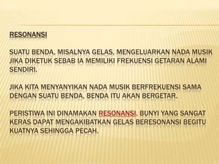 RESONANSI

SUATU BENDA, MISALNYA GELAS, MENGELUARKAN NADA MUSIK
JIKA DIKETUK SEBAB IA MEMILIKI FREKUENSI GETARAN ALAMI
SENDIRI.

JIKA KITA MENYANYIKAN NADA MUSIK BERFREKUENSI SAMA
DENGAN SUATU BENDA, BENDA ITU AKAN BERGETAR.

PERISTIWA INI DINAMAKAN RESONANSI. BUNYI YANG SANGAT
KERAS DAPAT MENGAKIBATKAN GELAS BERESONANSI BEGITU
KUATNYA SEHINGGA PECAH.
 