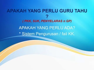 APAKAH YANG PERLU GURU TAHU
?
( PKK, SUK, PENYELARAS n GP)
APAKAH YANG PERLU ADA?
* Sistem Pengurusan / fail KK.
 