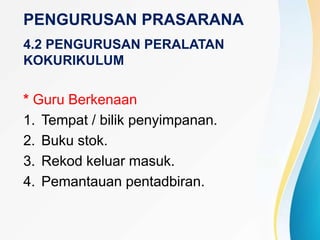 PENGURUSAN PRASARANA
4.2 PENGURUSAN PERALATAN
KOKURIKULUM
* Guru Berkenaan
1. Tempat / bilik penyimpanan.
2. Buku stok.
3. Rekod keluar masuk.
4. Pemantauan pentadbiran.
 