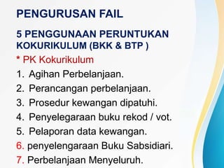 PENGURUSAN FAIL
5 PENGGUNAAN PERUNTUKAN
KOKURIKULUM (BKK & BTP )
* PK Kokurikulum
1. Agihan Perbelanjaan.
2. Perancangan perbelanjaan.
3. Prosedur kewangan dipatuhi.
4. Penyelegaraan buku rekod / vot.
5. Pelaporan data kewangan.
6. penyelengaraan Buku Sabsidiari.
7. Perbelanjaan Menyeluruh.
 