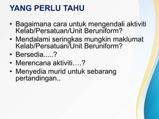 YANG PERLU TAHU
• Bagaimana cara untuk mengendali aktiviti
Kelab/Persatuan/Unit Beruniform?
• Mendalami seringkas mungkin maklumat
Kelab/Persatuan/Unit Beruniform?
• Bersedia.....?
• Merencana aktiviti….?
• Menyedia murid untuk sebarang
pertandingan..
 