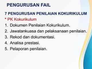 PENGURUSAN FAIL
7 PENGURUSAN PENILAIAN KOKURIKULUM
* PK Kokurikulum
1. Dokumen Penilaian Kokurikulum.
2. Jawatankuasa dan pelaksanaan penilaian.
3. Rekod dan dokumentasi.
4. Analisa prestasi.
5. Pelaporan penilaian.
 